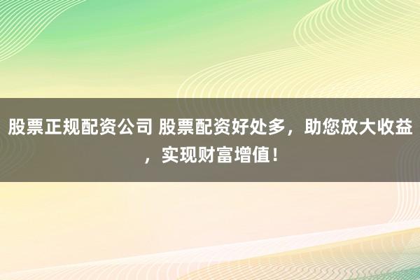 股票正规配资公司 股票配资好处多，助您放大收益，实现财富增值！