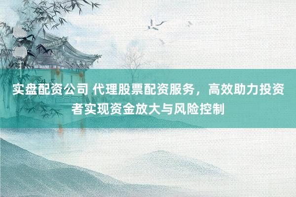 实盘配资公司 代理股票配资服务，高效助力投资者实现资金放大与风险控制
