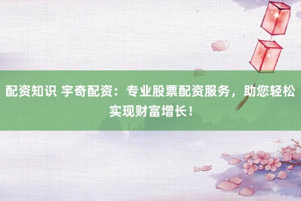 配资知识 宇奇配资：专业股票配资服务，助您轻松实现财富增长！