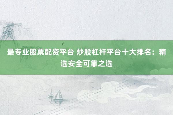 最专业股票配资平台 炒股杠杆平台十大排名：精选安全可靠之选