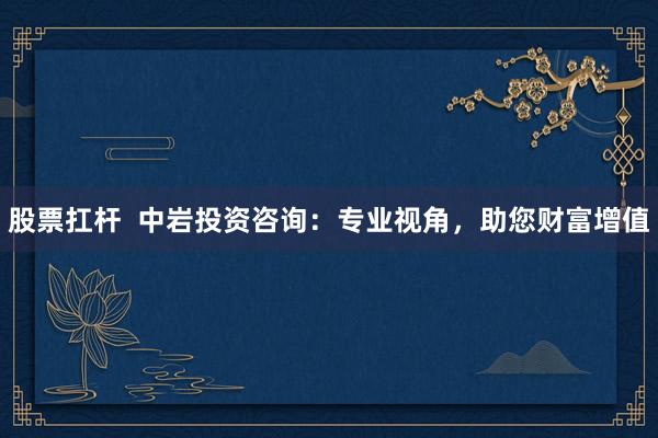 股票扛杆  中岩投资咨询：专业视角，助您财富增值