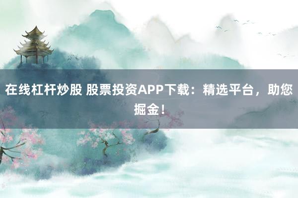 在线杠杆炒股 股票投资APP下载：精选平台，助您掘金！