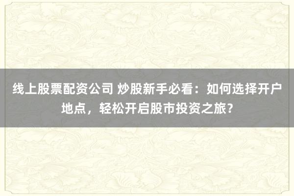 线上股票配资公司 炒股新手必看：如何选择开户地点，轻松开启股市投资之旅？