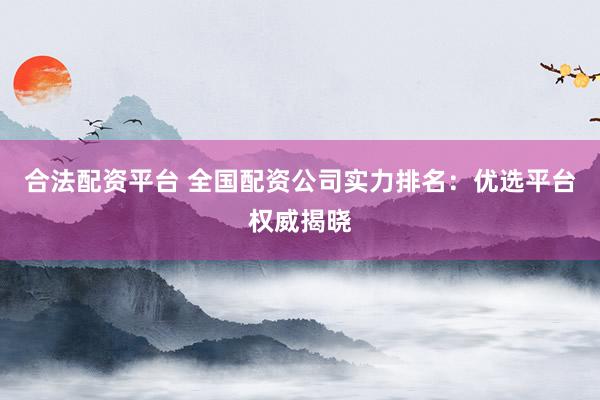 合法配资平台 全国配资公司实力排名：优选平台权威揭晓