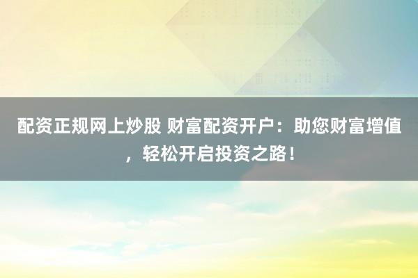 配资正规网上炒股 财富配资开户：助您财富增值，轻松开启投资之路！