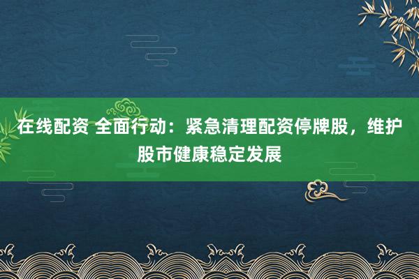 在线配资 全面行动：紧急清理配资停牌股，维护股市健康稳定发展