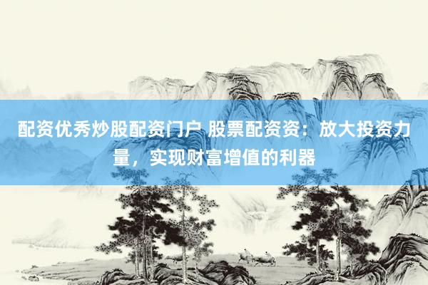 配资优秀炒股配资门户 股票配资资：放大投资力量，实现财富增值的利器