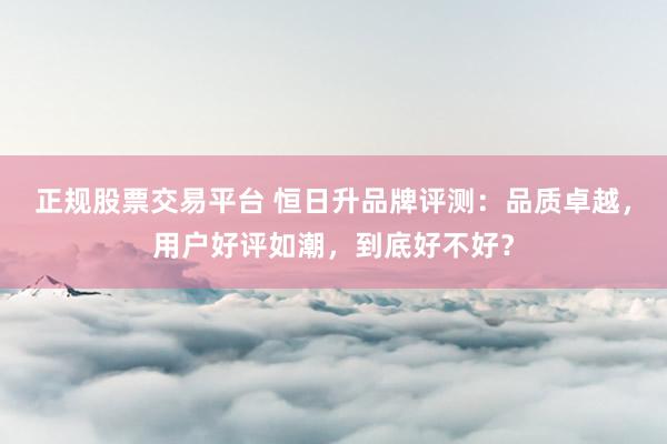 正规股票交易平台 恒日升品牌评测：品质卓越，用户好评如潮，到底好不好？