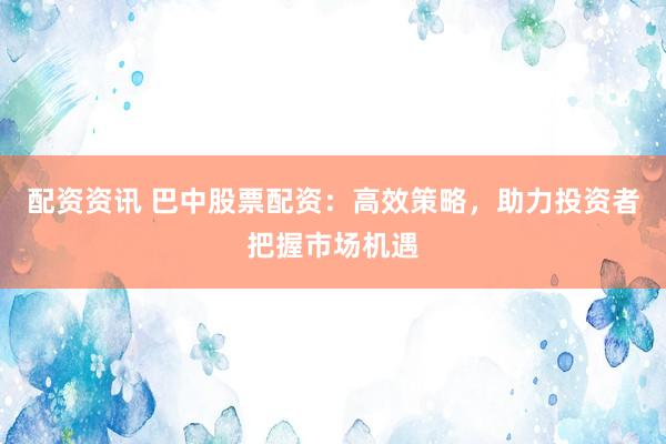 配资资讯 巴中股票配资：高效策略，助力投资者把握市场机遇